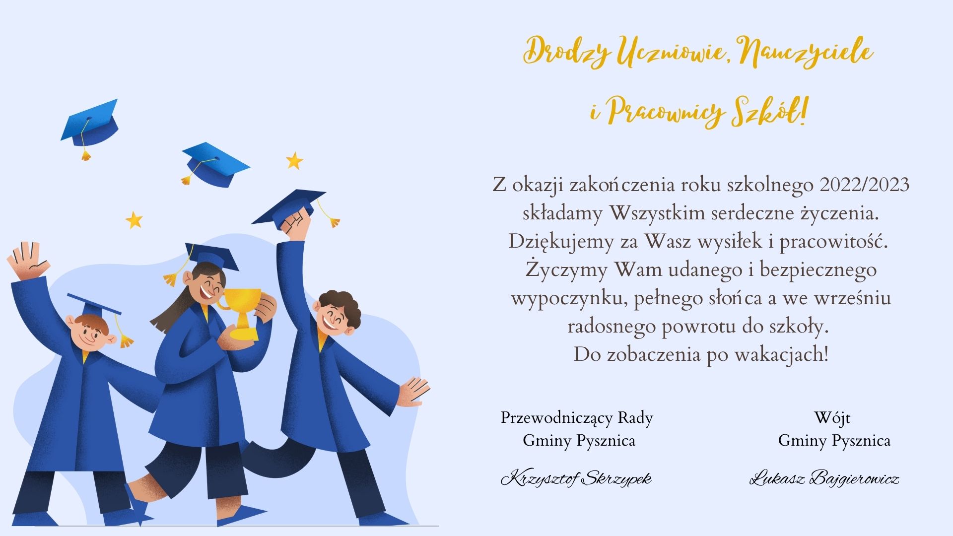 Drodzy Uczniowie, Nauczyciele
i Pracownicy Szkół!
Z okazji zakończenia roku szkolnego 2022/2023
składamy Wszystkim serdeczne życzenia.
Dziękujemy za Wasz wysiłek i pracowitość.
Życzymy Wam udanego i bezpiecznego
wypoczynku, pełnego słońca a we wrześniu
radosnego powrotu do szkoły.
Do zobaczenia po wakacjach!
Przewodniczący Rady
Gminy Pysznica
Wójt
Gminy Pysznica
Krzysztof Skrzypek Łukasz Bajgierowicz
