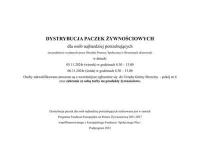 DYSTRYBUCJA PACZEK ŻYWNOŚCIOWYCH
dla osób najbardziej potrzebujących
(na podstawie wydanych przez Ośrodek Pomocy Społecznej w Brzezinach skierowań)
w dniach:
05.11.2024r (wtorek) w godzinach 8.30 – 13.00
06.11.2024r (środa) w godzinach 8.30 – 13.00
Osoby zakwalifikowane proszone są o wcześniejsze zgłoszenie się  do Urzędu Gminy Brzeziny  - pokój nr 4 
oraz zabranie ze sobą torby na produkty żywnościowe.




Dystrybucja paczek dla osób najbardziej potrzebujących