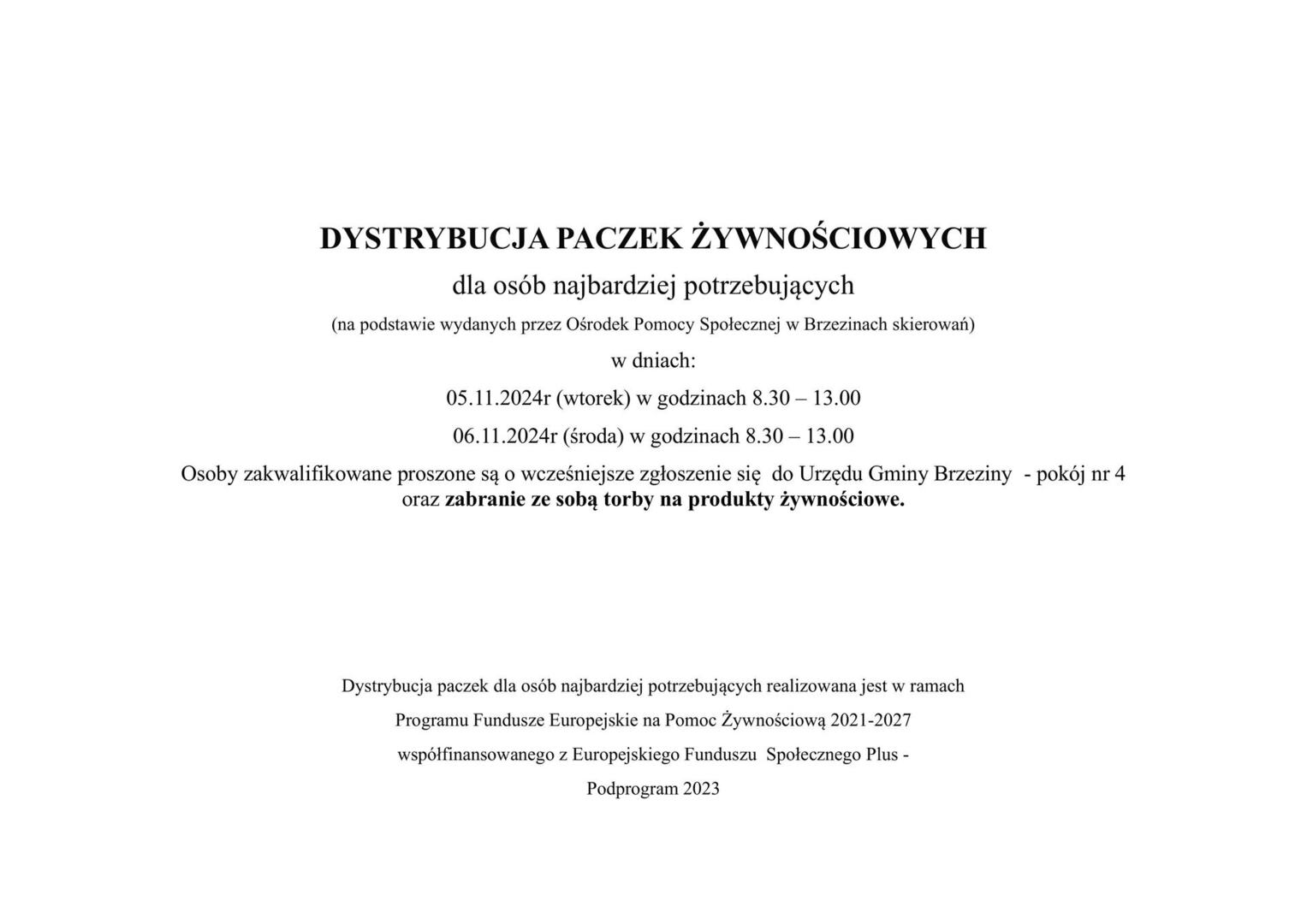 DYSTRYBUCJA PACZEK ŻYWNOŚCIOWYCH
dla osób najbardziej potrzebujących
(na podstawie wydanych przez Ośrodek Pomocy Społecznej w Brzezinach skierowań)
w dniach:
05.11.2024r (wtorek) w godzinach 8.30 – 13.00
06.11.2024r (środa) w godzinach 8.30 – 13.00
Osoby zakwalifikowane proszone są o wcześniejsze zgłoszenie się  do Urzędu Gminy Brzeziny  - pokój nr 4 
oraz zabranie ze sobą torby na produkty żywnościowe.




Dystrybucja paczek dla osób najbardziej potrzebujących