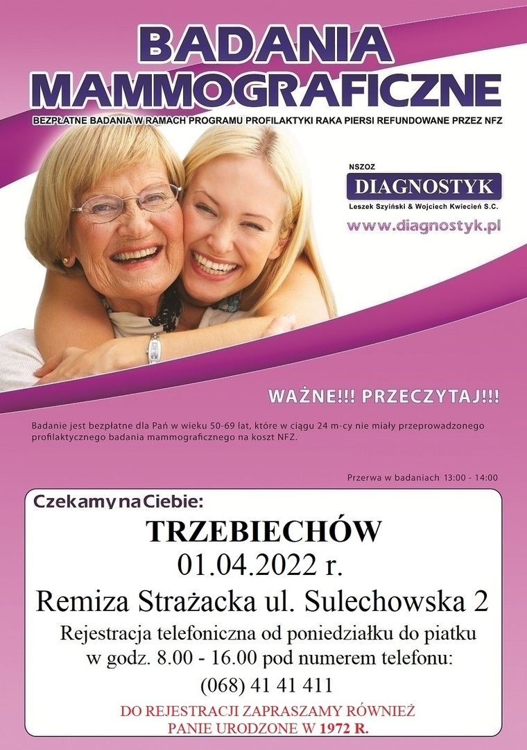 
BADANIA MAMMOGRAFICZNE Dnia 1 kwietnia2022 r. przy  Remizie Strażackiej przeprowadzane będą bezpłatne badania mammograficzne dla kobiet w wieku od 50 do 69 lat, które w ciągu ostatnich dwóch lat nie miały wykonywanych tego typu badań. Bardzo zależy nam na tym aby dotrzeć do mieszkanek urodzonych w latach: 1970 r. - 1972 r. - te Panie mogą już wykonać badanie w ramach Populacyjnego Programu Wczesnego Wykrywania Raka Piersi.
