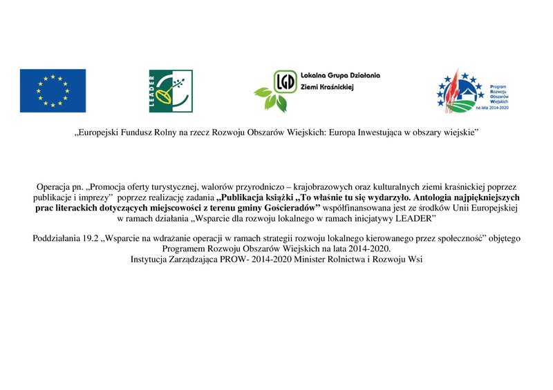 Europejski Fundusz Rolny na rzecz Rozwoju Obszarów Wiejskich Europa Inwestująca w obszary wiejskie Operacja pn Promocja oferty turystycznej walorów przyrodniczo � krajobrazowych oraz kulturalnych ziemi kraśnickiej poprzez publikacje i imprezy poprzez realizację zadania Publikacja książki To właśnie tu się wydarzyło Antologia najpiękniejszych prac literackich dotyczących miejscowości z terenu gminy Gościeradów współfinansowana jest ze środków Unii Europejskiej w ramach działania Wsparcie dla rozwoju lokalnego w ramach inicjatywy LEADER Poddziałania 192 Wsparcie na wdrażanie operacji w ramach strategii rozwoju lokalnego kierowanego przez społeczność objętego Programem Rozwoju Obszarów Wiejskich na lata 20142020 Instytucja Zarządzająca PROW 20142020 Minister Rolnictwa i Rozwoju Wsi [800x565]
