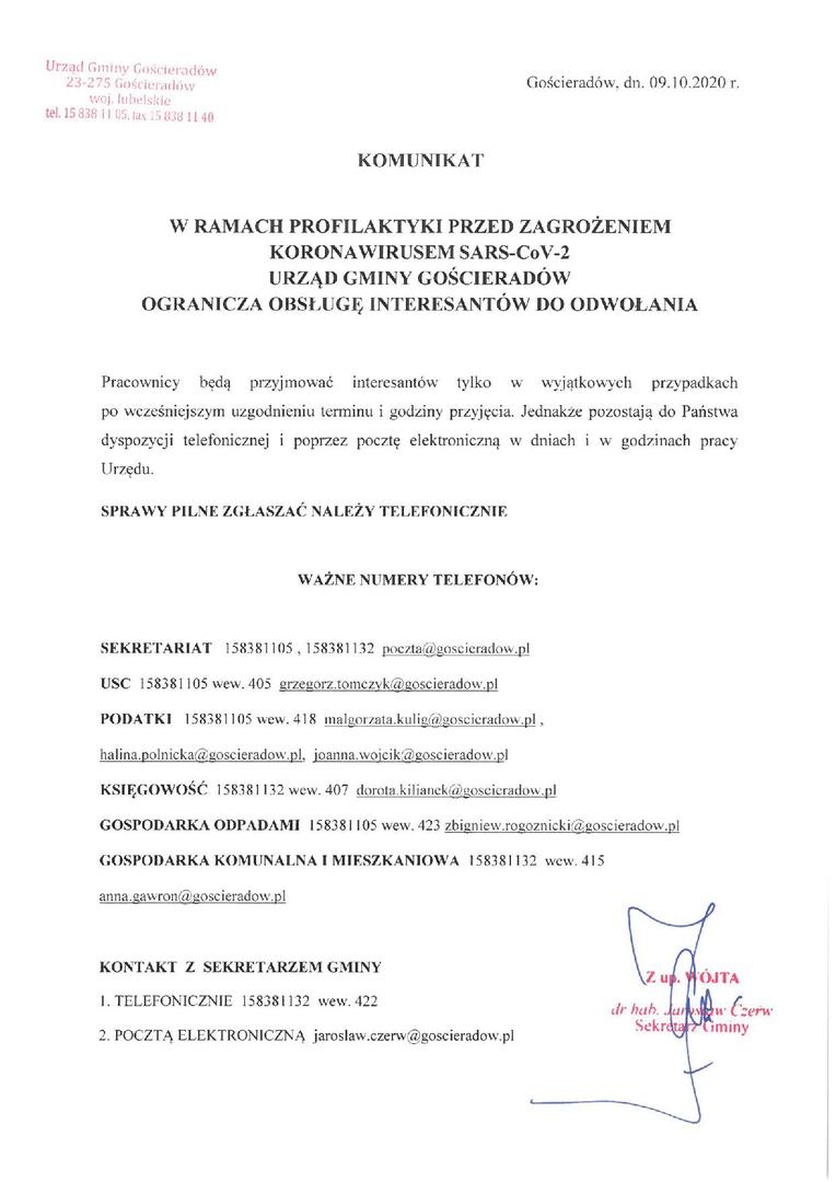 KOMUNIKAT
W RAMACH PROFILAKTYKI PRZED ZAGROŻENIEM KORONAWIRUSEM SARS-CoV-2 URZĄD GMINY GOŚCIERADÓW OGRANICZA OBSŁUGĘ INTERESANTÓW DO ODWOŁANIA
Pracownicy będą przyjmować interesantów tylko w wyjątkowych przypadkach po wcześniejszym uzgodnieniu terminu i godziny przyjęcia. Jednakże pozostają do Państwa dyspozycji telefonicznej i poprzez pocztę elektroniczną w dniach i w godzinach pracy Urzędu.
SPRAWY PILNE ZGŁASZAĆ NALEŻY TELEFONICZNIE
WAŻNE NUMERY TELEFONÓW:
SE
