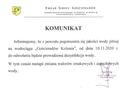 KOMUNIKAT

	Informujemy, że z powodu pogorszenia się jakości wody pitnej na wodociągu „Gościeradów Kolonia”, od dnia 10.11.2020 r. do odwołania będzie prowadzona dezynfekcja wody.
W tym czasie nastąpi zmiana walorów smakowych i zapachowych wody.
