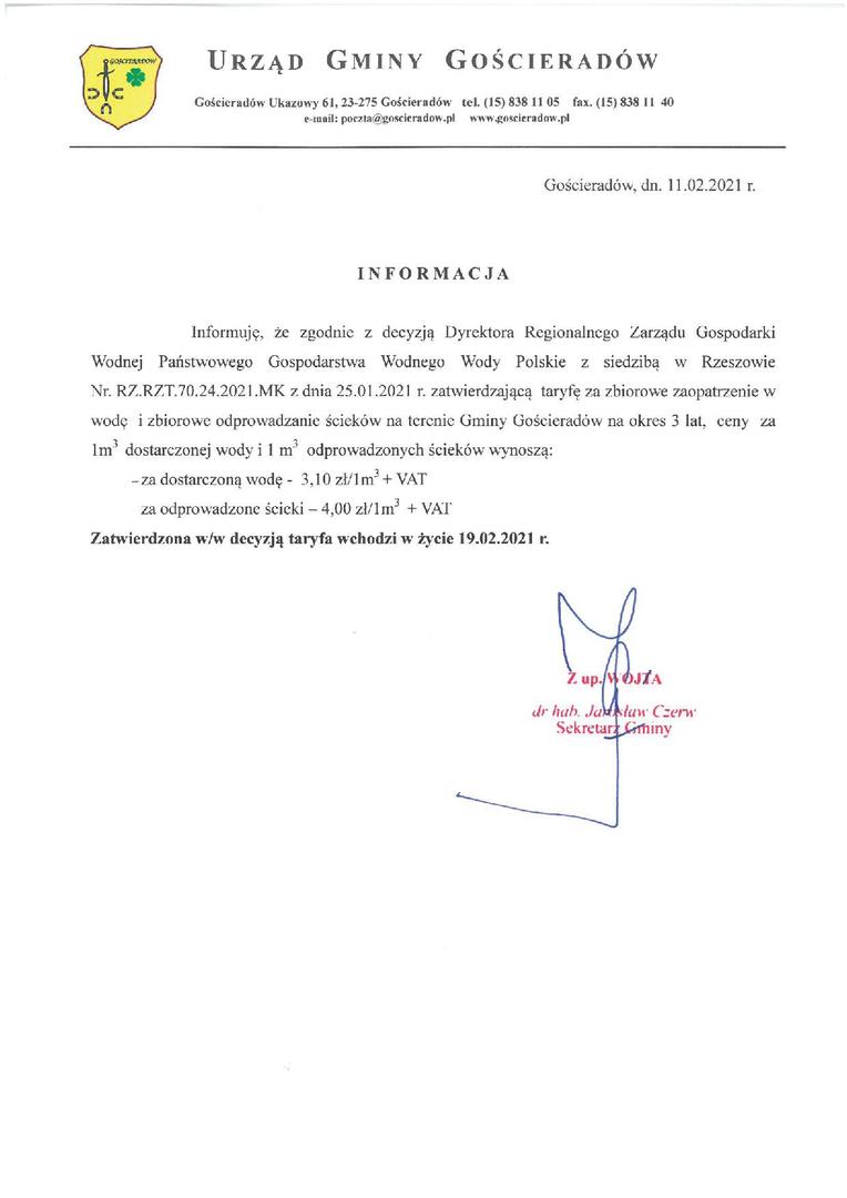 I N F O R M A C J A
Informuję, że zgodnie z decyzją Dyrektora Regionalnego Zarządu Gospodarki Wodnej Państwowego Gospodarstwa Wodnego Wody Polskie z siedzibą w Rzeszowie Nr. RZ.RZT.70.24.2021.MK z dnia 25.01.2021 r. zatwierdzającą taryfę za zbiorowe zaopatrzenie w wodę i zbiorowe odprowadzanie ścieków na terenie Gminy Gościeradów na okres 3 lat, ceny za 1m3 dostarczonej wody i 1 m3 odprowadzonych ścieków wynoszą:
– za dostarczoną wodę - 3,10 zł/1m3 + VAT
– za odprowadzo