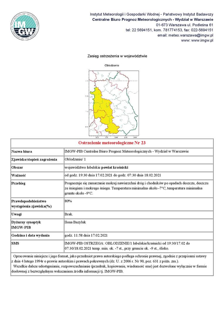 Ostrzeżenie meteorologiczne Nr 23 Nazwa biura IMGW-PIB Centralne Biuro Prognoz Meteorologicznych - Wydział w Warszawie Zjawisko/stopień zagrożenia Oblodzenie/ 1 Obszar województwo lubelskie powiat kraśnicki Ważność od godz. 19:30 dnia 17.02.2021 do godz. 07:30 dnia 18.02.2021 Przebieg Prognozuje się zamarzanie mokrej nawierzchni dróg i chodników po opadach deszczu, deszczu ze śniegiem i mokrego śniegu. Temperatura minimalna około -7°C, temperatura minimalna gruntu około -9°C. Prawdopodobie