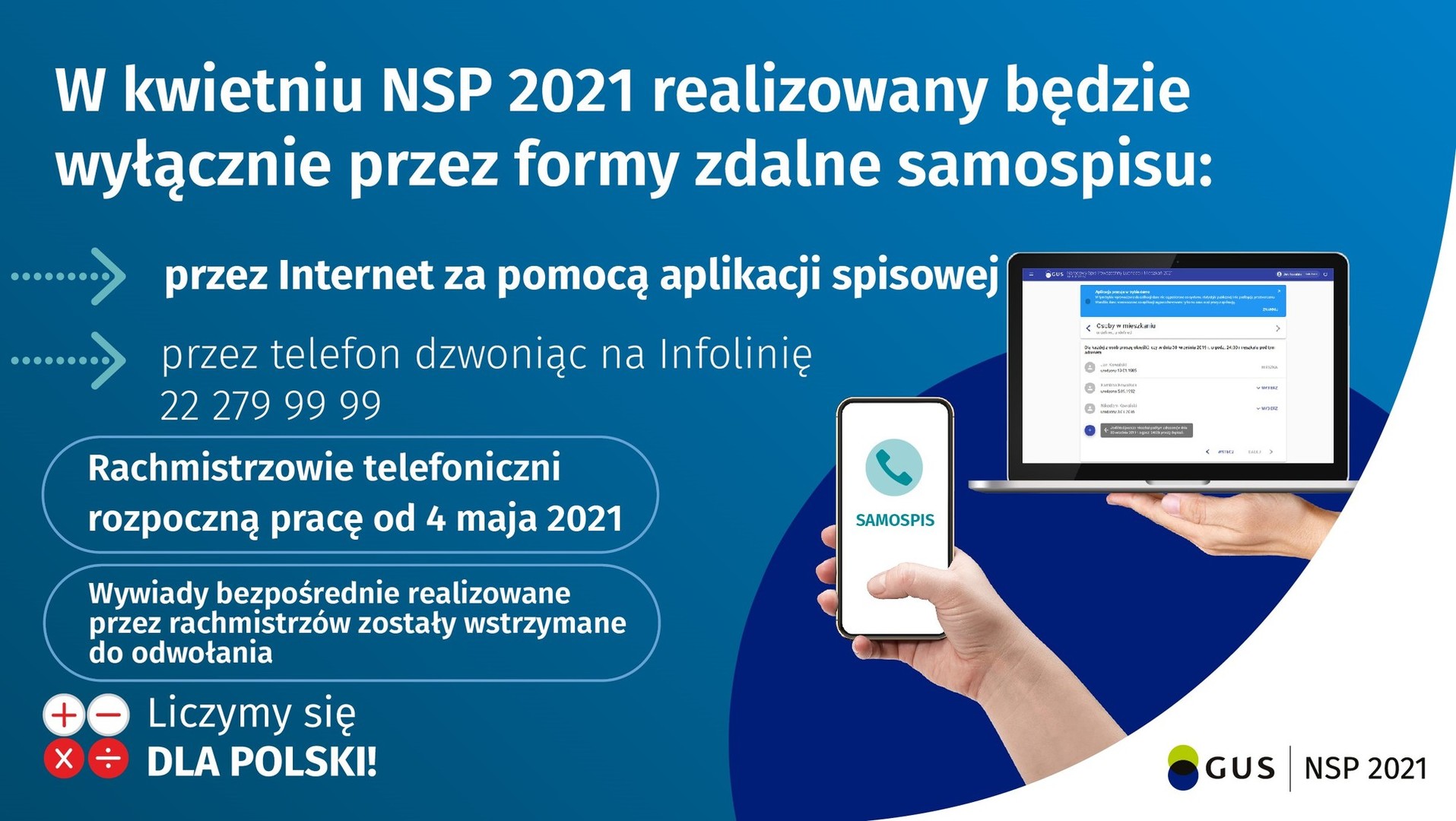 

W związku z rozpoczęciem Narodowego Spisu Powszechnego Ludności i Mieszkań 2021 i jego wydłużeniem do 30 września br. uprzejmie informujemy, że podstawową metodą realizacji obowiązku spisowego jest samospis poprzez aplikację: kliknij tutaj

Przypominamy, że internetowo można się spisać również w urzędach gmin i wojewódzkich urzędach statystycznych na specjalnie przygotowanych w tym celu stanowiskach komputerowych przy zachowaniu reżimu sanitarnego.
Spisać można się również 