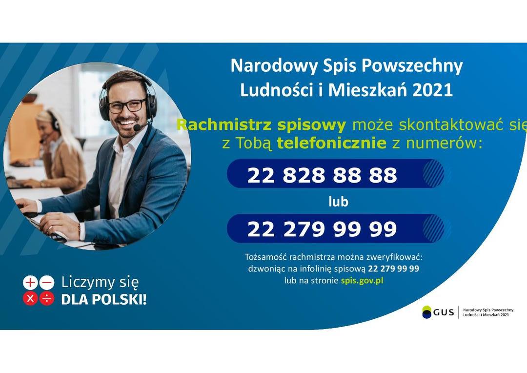 Grafika promocyjna zawierająca tekst: Narodowy Spis Powszechny Ludności i Mieszkań 2021. Rachmistrz spisowy może skontaktować się z Tobą telefonicznie z numerów: 22 828 88 88 lub 22 279 99 99.

Tożsamość rachmistrza można zweryfikować: dzwoniąc na infolinię spisową 22 279 99 99 lub na stronie spis.gov.pl