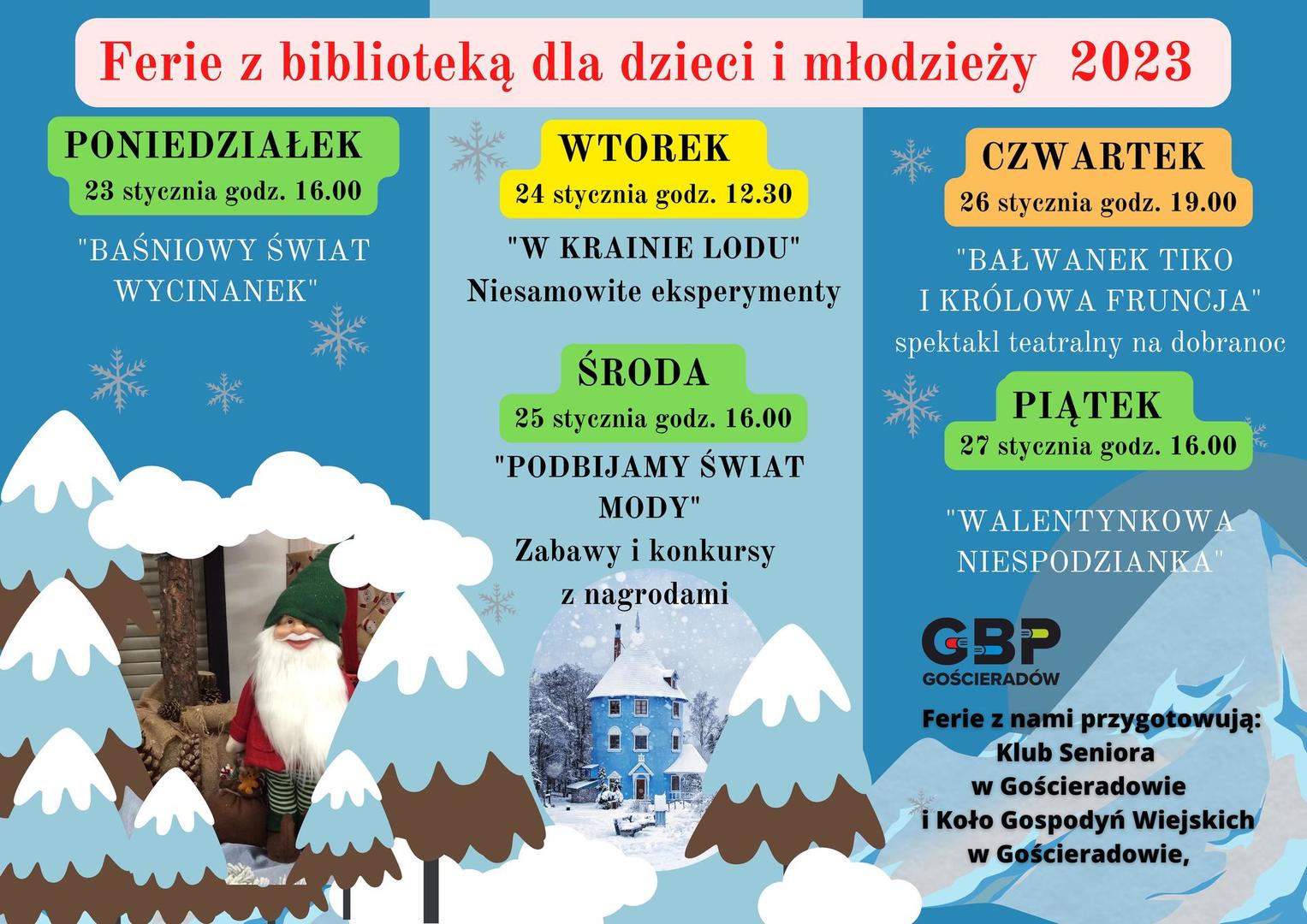Obraz zawierający 1 stronę ulotki z informacjami:Ferie z biblioteką dla dzieci i młodzieży 2023.
PONIEDZIAŁEK 23 stycznia godz. 16.00 "BAŚNIOWY ŚWIAT WYCINANEK" WTOREK 24 stycznia godz. 12.30
"W KRAINIE LODU" Niesamowite eksperymenty
ŚRODA 25 stycznia godz. 16.00 "PODBIJAMY ŚWIAT MODY" Zabawy i konkursy z nagrodami
CZWARTEK 26 stycznia godz. 19.00
"BAŁWANEK TIKO I KRÓLOWA FRUNCJA" spektakl teatralny na dobranoc
PIĄTEK 27 stycznia godz. 16.00
"WALENTYNKOWA NIESPODZIANKA"