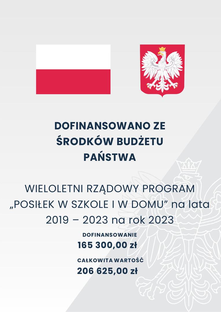 Grafika przestawiająca Flagę oraz Godło Polski wraz z informacją :DOFINANSOWANO ZE ŚRODKÓW BUDŻETU PAŃSTWA
WIELOLETNI RZĄDOWY PROGRAM „POSIŁEK W SZKOLE I W DOMU” na lata 2019 – 2023 na rok 2023
DOFINANSOWANIE
165 300,00 zł
CAŁKOWITA WARTOŚĆ
206 625,00 zł
