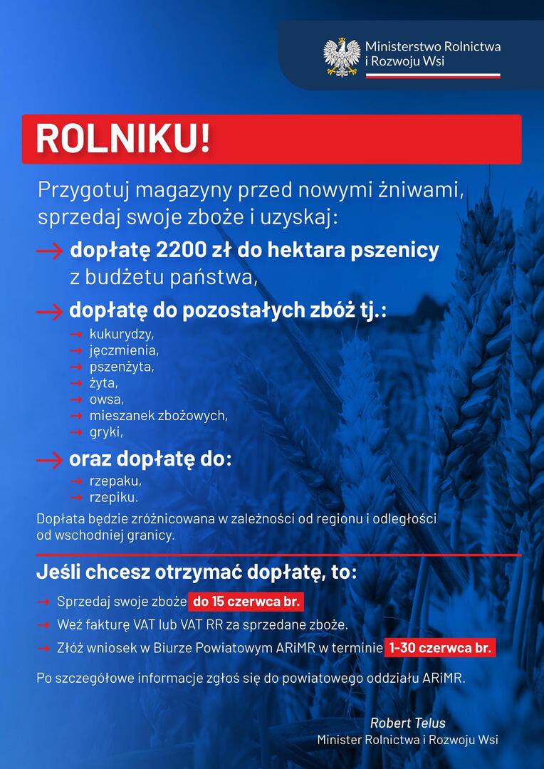 ROLNIKU!
Przygotuj magazyny przed nowymi żniwami, sprzedaj swoje zboże i uzyskaj: dopłatę 2200 zł do hektara pszenicy z budżetu państwa,
kukurydzy, jęczmienia, pszenżyta, żyta, owsa, mieszanek zbożowych, gryki,
dopłatę do pozostałych zbóż tj.:
rzepaku, rzepiku.
oraz dopłatę do:
Jeśli chcesz otrzymać dopłatę, to:
Po szczegółowe informacje zgłoś się do powiatowego oddziału ARiMR.
Robert Telus
Minister Rolnictwa i Rozwoju Wsi