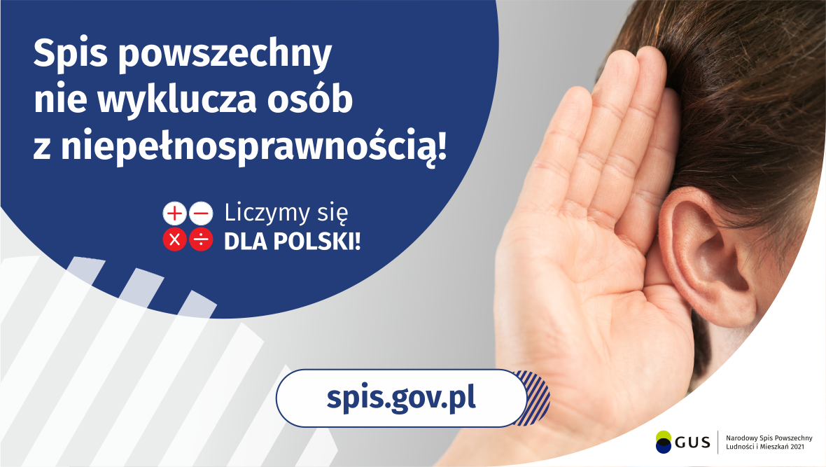 Grafika – Spis nie wyklucza osób z niepełnosprawnością!
Na górze grafiki jest napis: Spis powszechny nie wyklucza osób z niepełnosprawnością! Poniżej umieszczone są cztery małe koła ze znakami dodawania, odejmowania, mnożenia i dzielenia, obok nich napis: Liczymy się dla Polski! Po prawej stronie grafiki widać dłoń przyłożoną do ucha. Na dole grafiki jest adres strony internetowej: spis.gov.pl. Obok jest logotyp spisu: dwa nachodzące na siebie pionowo koła, GUS, pionowa kreska, Nar