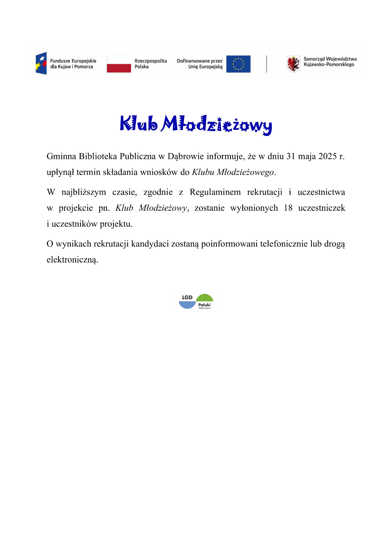 Klub Młodzieżowy
Gminna Biblioteka Publiczna w Dąbrowie informuje, że w dniu 31 maja 2025 r. upłynął termin składania wniosków do Klubu Młodzieżowego.  
W najbliższym czasie, zgodnie z Regulaminem rekrutacji i uczestnictwa w projekcie pn. Klub Młodzieżowy, zostanie wyłonionych 18 uczestniczek i uczestników projektu. 
O wynikach rekrutacji kandydaci zostaną poinformowani telefonicznie lub drogą elektroniczną. 

