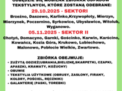 29.10.2025 - SEKTOR I Brzeźno, Daszewo, Karlinko, Krzywopłoty, Mierzyn, Mierzynek, Poczernino, Syrkowice, Ubysławice, Witolub, Wyganowo. 05.11.2025 - SEKTOR II Chotyń, Domacyno, Garnki, Gościnko, Karwin, Karścino, Kowańcz, Kozia Góra, Krukowo, Lubiechowo, Malonowo, Pobłocie Wielkie, Zwartowo. ZBIÓRKA OBEJMUJE: ZUŻYTĄ ODZIEŻ (UBRANIA, BIELIZNĘ, SKARPETKI, CZAPKI, APASZKI, KRAWATY, KOŻUCHY) OBUWIE TEKSTYLIA UŻYTKOWE (OBRUSY, ZASŁONY, FIRANY, KOŁDRY, POŚCIEL, RĘCZNIKI) GALANTERIĘ (PASKI, TOREBKI)