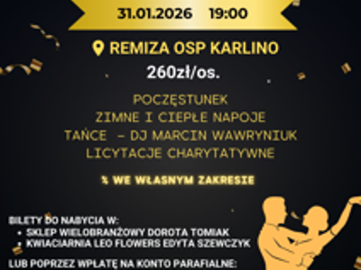 PARAFIALNY BAL CHARYTATYWNY 31.01.2026 19:00 REMIZA OSP KARLINO 260zł/os. POCZĘSTUNEK ZIMNE I CIEPŁE NAPOJE TAŃCE DJ MARCIN WAWRYNIUK LICYTACJE CHARYTATYWNE % WE WŁASNYM ZAKRESIE BILETY DO NABYCIA W: SKLEP WIELOBRANŻOWY DOROTA TOMIAK KWIACIARNIA LEO FLOWERS EDYTA SZEWCZYK LUB POPRZEZ WPŁATĘ NA KONTO PARAFIALNE: 11 8562 00070025 1806 2000 0010 Z DOPISKIEM BAL I ILOŚĆ OSÓB TEL. 608838924